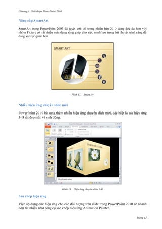 hư ng Gi i thiệu ower oint 010
Trang 12
Nâng cấp SmartArt
SmartArt trong PowerPoint 2007 ã tuyệt v i thì trong phi n bản c ng ộc a hơn v i
nh m Picture c rất nhiều mẫu dựng sẵng giúp cho việc minh họa trong b i thuyết trình c ng dễ
d ng v trực quan hơn
H nh SmartArt
Nhiều hiệu ứng chuy n slide mới
PowerPoint 2010 b sung thêm nhiều hiệu ứng chuy n slide m i, ặc biệt là các hiệu ứng
3-D rất ẹp mắt v sinh ộng.
H nh Hiệu ứng chuyển slide 3-D
Sao chép hiệu ứng
Việc áp dụng các hiệu ứng cho c c ối t ợng trên slide trong PowerPoint 2010 sẽ nhanh
hơn rất nhiều nh công cụ sao chép hiệu ứng Animation Painter.
 