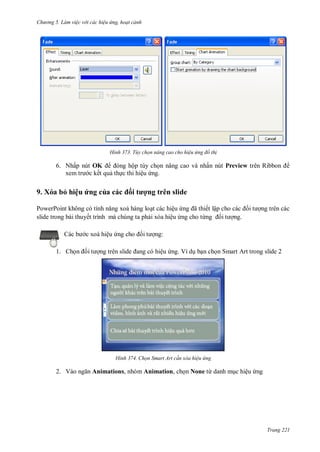 hư ng 5 Làm việc v i các hiệu ứng hoạt cảnh
Trang 221
H nh Tùy chọn nâng cao cho hiệu ứng đồ th
6. Nhấp nút OK ng hộp tùy chọn nâng cao và nhấn nút Preview tr n Ribbon
xem tr c kết quả thực thi hiệu ứng.
9. Xóa bỏ hiệu ứng của c c ối tượng trên slide
PowerPoint không c tính năng xo h ng loạt các hiệu ứng ã thiết lập cho c c ối t ợng trên các
slide trong bài thuyết trình mà chúng ta phải xóa hiệu ứng cho từng ối t ợng.
c b c xoá hiệu ứng cho ối t ợng:
1. Chọn ối t ợng tr n slide ang c hiệu ứng. Ví dụ bạn chọn Smart Art trong slide 2
H nh Chọn Smart Art c n xóa hiệu ứng
2. V o ngăn Animations, nhóm Animation, chọn None từ danh mục hiệu ứng
 