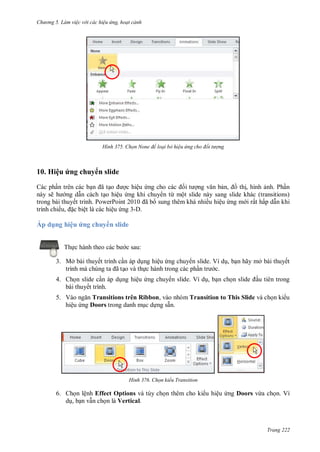 hư ng 5 Làm việc v i các hiệu ứng hoạt cảnh
Trang 222
H nh Chọn None để loại bỏ hiệu ứng cho đối tượng
10. Hiệu ứng chuy n slide
Các phần trên các bạn ã tạo ợc hiệu ứng cho c c ối t ợng văn bản, ồ thị, hình ảnh. Phần
này sẽ h ng dẫn cách tạo hiệu ứng khi chuy n từ một slide này sang slide khác (transitions)
trong bài thuyết trình. PowerPoint ã b sung thêm khá nhiều hiệu ứng m i rất hấp dẫn khi
trình chiếu, ặc biệt là các hiệu ứng 3-D.
Áp d ng hiệu ứng chuy n slide
Thực h nh theo c c b c sau:
3. Mở bài thuyết trình cần áp dụng hiệu ứng chuy n slide. Ví dụ, bạn hãy mở bài thuyết
trình m chúng ta ã tạo và thực hành trong các phần tr c.
4. Chọn slide cần áp dụng hiệu ứng chuy n slide. Ví dụ, bạn chọn slide ầu tiên trong
bài thuyết trình.
5. V o ngăn Transitions trên Ribbon, vào nhóm Transition to This Slide và chọn ki u
hiệu ứng Doors trong danh mục dựng sẵn.
H nh Chọn kiểu Transition
6. Chọn lệnh Effect Options và tùy chọn thêm cho ki u hiệu ứng Doors vừa chọn. Ví
dụ, bạn vẫn chọn là Vertical.
 