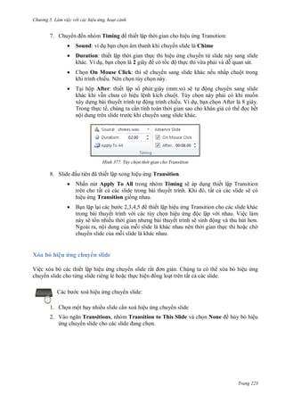 hư ng 5 Làm việc v i các hiệu ứng hoạt cảnh
Trang 223
7. Chuy n ến nhóm Timing thiết lập th i gian cho hiệu ứng Transition:
 Sound: ví dụ bạn chọn âm thanh khi chuy n slide là Chime
 Duration: thiết lập th i gian thực thi hiệu ứng chuy n từ slide này sang slide
khác. Ví dụ, bạn chọn là 2 giây có tốc ộ thực thi vừa phải và dễ quan sát.
 Chọn On Mouse Click: thì sẽ chuy n sang slide khác nếu nhấp chuột trong
khi trình chiếu. Nên chọn tùy chọn này.
 Tại hộp After: thiết lập số phút:giây (mm:ss) sẽ tự ộng chuy n sang slide
khác khi vẫn ch a c hiệu lệnh kích chuột. Tùy chọn này phải có khi muốn
xây dựng bài thuyết trình tự ộng trình chiếu. Ví dụ, bạn chọn After là 8 giây.
Trong thực tế, chúng ta cần tính toán th i gian sao cho khán giả có th ọc hết
nội dung tr n slide tr c khi chuy n sang slide khác.
H nh Tùy chọn thời gian cho Transition
8. Slide ầu ti n ã thiết lập xong hiệu ứng Transition.
 Nhấn nút Apply To All trong nhóm Timing sẽ áp dụng thiết lập Transition
trên cho tất cả các slide trong bài thuyết trình Khi , tất cả các slide sẽ có
hiệu ứng Transition giống nhau.
 Bạn lặp lại c c b c , , ,5 thiết lập hiệu ứng Transition cho các slide khác
trong bài thuyết trình v i các tùy chọn hiệu ứng ộc lập v i nhau. Việc làm
này sẽ tốn nhiều th i gian nh ng b i thuyết trình sẽ sinh ộng v thu hút hơn
Ngoài ra, nội dung của mỗi slide là khác nhau nên th i gian thực thi hoặc ch
chuy n slide của mỗi slide là khác nhau.
Xóa bỏ hiệu ứng chuy n slide
Việc xóa bỏ các thiết lập hiệu ứng chuy n slide rất ơn giản. Chúng ta có th xóa bỏ hiệu ứng
chuy n slide cho từng slide riêng lẻ hoặc thực hiện ồng loạt trên tất cả các slide.
Các b c xoá hiệu ứng chuy n slide:
1. Chọn một hay nhiều slide cần xoá hiệu ứng chuy n slide
2. V o ngăn Transitions, nhóm Transition to This Slide và chọn None hủy bỏ hiệu
ứng chuy n slide cho c c slide ang chọn.
 