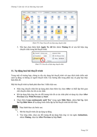 hư ng 5 Làm việc v i các hiệu ứng hoạt cảnh
Trang 224
H nh Chọn None để xóa hiệu ứng chuyển slide
3. Nếu bạn chọn thêm lệnh Apply To All bên nhóm Timing thì sẽ xóa hết hiệu ứng
chuy n slide trong bài thuyết trình.
H nh Xóa tất cả hiệu ứng chuyển slide
11. Tự ộng hoá bài thuyết trình
Trong một số tr ng hợp, chúng ta cần xây dựng bài thuyết trình v i mục ích trình chiếu một
cách tự ộng v không c ng i thuyết trình c h ng dẫn trong phần này sẽ giúp bạn thực
hiện iều
Một bài thuyết trình tự hành phải ảm bảo iều kiện sau:
 Hiệu ứng chuy n slide khi áp dụng phải chọn thêm tùy chọn After và thiết lập th i gian
ch chuy n slide cho tất cả các slide.
 Khi áp dụng hiệu ứng cho c c ối t ợng trên tất cả các slide phải s dụng tùy chọn After
Previous hoặc With Previous tại Start.
 Chọn thêm oop continuously until ‘Esc’ trong ngăn Slide Show, nhóm Set Up, lệnh
Set Up Slide Show tự ộng trình chiếu lặp lại bài thuyết trình khi kết thúc.
Thực h nh theo c c b c sau:
1. Mở bài thuyết trình cần áp dụng tự ộng.
2. Vào từng slide, chọn c c ối t ợng ã p dụng hiệu ứng v v o ngăn Animations,
nhóm Timing, chọn lại After Previous tại hộp Start.
 