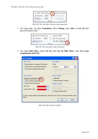 hư ng 5 Làm việc v i các hiệu ứng hoạt cảnh
Trang 225
H nh Tùy chọn After Previous trong Animations
3. Vào từng slide, v o ngăn Transitions, nhóm Timing, chọn After và thiết lập th i
gian ch chuy n silde.
H nh Tùy chọn After trong Transitions
4. Vào ngăn Slide Show, nhóm Set Up, lệnh Set Up Slide Show, chọn lệnh Loop
continuously until ‘Esc’.
H nh Hộp thoại Set Up Show
 