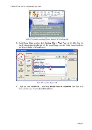 hư ng 5 Làm việc v i các hiệu ứng hoạt cảnh
Trang 228
H nh Chọn hộp văn bản số trong SmartArt để thêm hyperlink
3. i khung Link to, chọn lệnh Existing File or Web Page và tìm ến chọn b i
thuyết trình chứa slide cần li n kết ến trong khung Look in Ví dụ, bạn chọn tập tin
tên là PowerPoint 2010Sample.pptx
H nh Chọn bài thuyết trình
4. Chọn nút lệnh Bookmark… hộp thoại Select Place in Document xuất hiện. Bạn
chọn v o t n slide “Enrich Your Presentation”
 