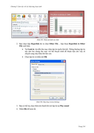 hư ng 5 Làm việc v i các hiệu ứng hoạt cảnh
Trang 234
H nh Thêm nút lệnh vào slide
2. Bạn chọn hộp Hyperlink to và chọn Other File… hộp thoại Hyperlink to Other
File xuất hiện.
 Tại Look in: tìm ến th mục chứa tập tin muốn liên kết Thông th ng tập tin
n y n n l u chung th mục v i bài thuyết trình thuận tiện cho việc di
chuy n sang máy khác khi báo cáo.
 Chọn tập tin và nhấn nút OK
H nh Hộp thoại Action Settings
3. Bạn có th tùy chọn thêm âm thanh khi mở tập tin tại Play sound
4. Nhấn OK hoàn tất.
 