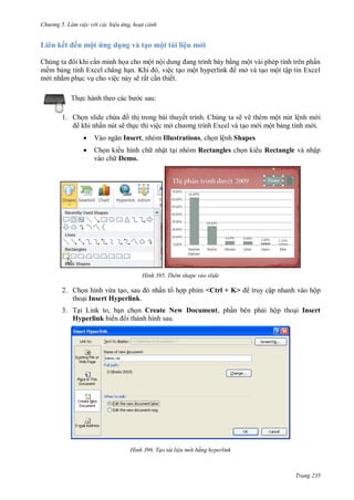 hư ng 5 Làm việc v i các hiệu ứng hoạt cảnh
Trang 235
i n kết ến một ứng d ng và tạo một tài liệu mới
húng ta ôi khi cần minh họa cho một nội dung ang trình b y bằng một v i phép tính tr n phần
mềm bảng tính Excel chẳng hạn Khi , việc tạo một hyperlink mở v tạo một tập tin Excel
m i nhằm phục vụ cho việc n y sẽ rất cần thiết
Thực h nh theo c c b c sau:
1. Chọn slide chứa ồ thị trong bài thuyết trình. Chúng ta sẽ vẽ thêm một nút lệnh m i
khi nhấn nút sẽ thực thi việc mở ch ơng trình Excel v tạo m i một bảng tính m i.
 V o ngăn Insert, nhóm Illustrations, chọn lệnh Shapes
 Chọn ki u hình ch nhật tại nhóm Rectangles chọn ki u Rectangle và nhập
vào ch Demo.
H nh Thêm shape vào slide
2. họn hình vừa tạo, sau nhấn t hợp phím <Ctrl + K> truy cập nhanh v o hộp
thoại Insert Hyperlink.
3. Tại Link to, bạn chọn Create New Document, phần b n phải hộp thoại Insert
Hyperlink biến i th nh hình sau
H nh Tạo tài liệu m i bằng hyperlink
 