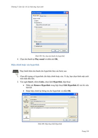hư ng 5 Làm việc v i các hiệu ứng hoạt cảnh
Trang 238
H nh Tùy chọn âm thanh cho hyperlink
4. họn âm thanh tại Play sound v nhấn nút OK.
Hiệu chỉnh ho c x a hyperlink
Thực h nh th m âm thanh cho hyperlink theo c c b c sau:
1. Chọn ối t ợng có hyperlink cần hiệu chỉnh hoặc xóa. Ví dụ, bạn chọn hình mặt c i
tr n slide ầu tiên.
2. V o ngăn Insert, nhóm Links, chọn lệnh Hyperlink, hộp thoại
 Nhấn nút Remove Hyperlink trong hộp thoại Edit Hyperlink xóa bỏ siêu
liên kết
 Hoặc hiệu chỉnh lại thông tin cho hyperlink và nhấn OK.
H nh Hộp thoại Edit Hyperlink
 