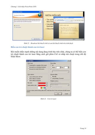 hư ng Gi i thiệu ower oint 010
Trang 14
H nh Broadcast bài thuyết trình và xem bài thuyết trình trên trình duyệt
Biến con trỏ chuột thành con trỏ laser
Khi muốn nhấn mạnh nh ng nội dung ang trình b y tr n slide, chúng ta c th biến con
trỏ chuột thành con trỏ laser bằng cách gi phím Ctrl và nhấp trái chuột trong chế ộ
Slide Show.
H nh Con trỏ Laser
 