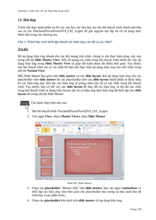 hư ng 5 Làm việc v i các hiệu ứng hoạt cảnh
Trang 240
13. Hỏi p
Tr c khi thực hành phần trả l i các câu hỏi, các bạn hãy sao l u b i thuyết trình thành một bản
sao có tên ThuchanhPowerPoint _ h5_ pptx gi nguyên nội tập tin cũ s dụng thực
hành tiếp trong c c ch ơng sau
Câu 1. Trình bày cách thiết lập nhanh các hiệu ứng cho tất cả các slide?
Trả l i:
áp dụng hiệu ứng nhanh cho c c ối t ợng trên slide, chúng ta cần thực hiện công việc này
trong chế ộ Slide Master View. Nếu số l ợng các slide trong bài thuyết trình nhiều thì việc áp
dụng hiệu ứng trong Slide Master View sẽ giúp tiết kiệm ợc rất nhiều th i gian. Tuy nhiên,
nếu bài thuyết trình chỉ có vài slide thì bạn nên thực hiện áp dụng hiệu ứng cho mỗi slide trong
chế ộ Normal View.
Mỗi Slide Master bao gồm một slide master và các slide layout. Khi áp dụng hiệu ứng cho các
placeholder trên slide master thì các placeholder trên các slide layout thành phần sẽ ợc thừa
kế các hiệu ứng n y Khi , c c hiệu ứng sẽ giống nhau cho tất cả các slide trong bài thuyết
trình. Tuy nhiên, bạn có th vào các slide layout thay i lại hiệu ứng v khi ó các slide
trong bài thuyết trình s dụng ki u layout nào sẽ có hiệu ứng theo hiệu ứng ã thiết lập cho slide
layout trong chế ộ Slide Master.
c b c thực hiện nh sau:
1. Mở bài thuyết trình ThuchanhPowerPoint2010_Ch5_A.pptx
2. V o ngăn View, nhóm Master Views, chọn Slide Master
H nh Slide Master
3. Chọn các placeholder “Master title” tr n slide master, bạn v o ngăn Animations và
thiết lập các hiệu ứng vàm th i gian cho placeholder n y t ơng tự nh c ch l m ã
trình bày ở các phần tr c.
4. Chọn các placeholder b n d i trên slide master rồi áp dụng hiệu ứng.
 