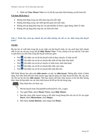 hư ng 5 Làm việc v i các hiệu ứng hoạt cảnh
Trang 241
5. Nhấn nút Close Master View trở về chế ộ soạn thảo bình th ng sau khi hoàn tất.
Các hạn chế & lưu ý:
 Không linh ộng trong các ki u hiệu ứng trên mỗi slide
 Không linh ộng trong việc thiết lập th i gian trên mỗi slide
 Không nên áp dụng hiệu ứng cho c c placeholder l footer, ng y th ng, nh số slide
 Không nên áp dụng hiệu ứng cho các hình nền slide
Câu 2. Trình bày cách tạo nhanh bộ nút điều hướng cho tất cả các slide trong bài thuyết
trình?
Trả l i:
Bộ nút này sẽ xuất hiện trong tất cả các slide của bài thuyết trình, do vậy cách thực hiện nhanh
nhất là tạo các nút này trong chế ộ Slide Master View Ví dụ, chúng ta sẽ tạo một bộ 5 nút nằm
ở cạnh d i của mỗi slide trong b i thuyết trình bao gồm:
 Nút : khi nhấn v o n thì b i thuyết trình sẽ ợc chuy n về slide tựa ề
 Nút : khi nhấn v o n thì sẽ chuy n ến slide kế tiếp slide hiện h nh
 Nút : khi nhấn v o n thì sẽ chuy n về slide tr c slide hiện h nh
 Nút : khi nhấn v o n thì sẽ chuy n ến slide cuối cùng
 Nút : khi nhấn v o n thì sẽ chuy n ến slide ầu ti n
Mỗi Slide Master bao gồm một slide master và một vài slide layout. Nh ng iều chỉnh về ịnh
dạng, font ch , hình ảnh trên slide master ngay lập tức ợc các slide layout kế thừa. o vậy, bạn
chỉ cần tạo bộ nút cho slide master. Nếu bạn muốn mỗi ki u slide layout có bộ nút iều h ng
khác nhau thì bạn phải vào các ki u slide layout tạo bộ nút t ơng ứng.
Thực h nh theo c c b c sau:
1. Mở bài thuyết trình ThuchanhPowerPoint2010_Ch5_A.pptx
2. V o ngăn View, nhóm Master Views, chọn Slide Master.
3. Bạn hãy chọn slide master trong sơ ồ slide trong khung bên trái c a s rồi v o ngăn
Insert, nhóm Illustrations, chọn Shapes.
4. ến nhóm Action Buttons, chọn shape ki u Home.
 