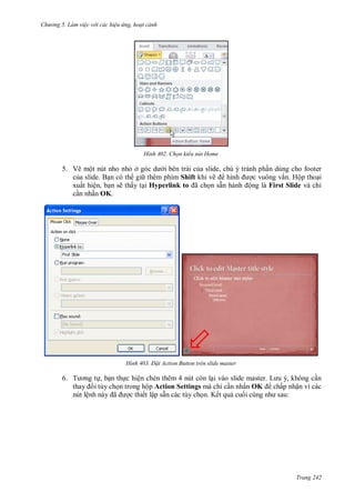 hư ng 5 Làm việc v i các hiệu ứng hoạt cảnh
Trang 242
H nh Chọn kiểu nút Home
5. Vẽ một nút nho nhỏ ở g c d i bên trái của slide, chú ý tránh phần dùng cho footer
của slide. Bạn có th gi thêm phím Shift khi vẽ hình ợc vuông vắn. Hộp thoại
xuất hiện, bạn sẽ thấy tại Hyperlink to ã chọn sẵn h nh ộng là First Slide và chỉ
cần nhấn OK.
H nh Đ t Action Button trên slide master
6. T ơng tự, bạn thực hiện chèn thêm 4 nút còn lại v o slide master L u , không cần
thay i tùy chọn trong hộp Action Settings mà chỉ cần nhấn OK chấp nhận vì các
nút lệnh n y ã ợc thiết lập sẵn các tùy chọn. Kết quả cuối cùng nh sau:
 