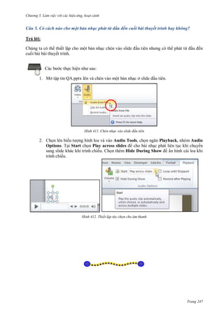 hư ng 5 Làm việc v i các hiệu ứng hoạt cảnh
Trang 247
Câu 5. Có cách nào cho một bản nhạc phát từ đầu đến cuối bài thuyết trình hay không?
Trả l i:
Chúng ta có th thiết lập cho một bản nhạc chèn v o slide ầu ti n nh ng c th phát từ ầu ến
cuối bài bài thuyết trình.
c b c thực hiện nh sau:
1. Mở tập tin QA.pptx lên và chèn vào một bản nhạc ở slide ầu tiên.
H nh Chèn nhạc vào slide đ u tiên
2. Chọn lên bi u t ợng hình loa và vào Audio Tools, chọn ngăn Playback, nhóm Audio
Options. Tại Start chọn Play across slides cho bài nhạc phát liên tục khi chuy n
sang slide khác khi trình chiếu. Chọn thêm Hide During Show ẩn hình cái loa khi
trình chiếu.
H nh Thiết lập t y chọn cho âm thanh
 