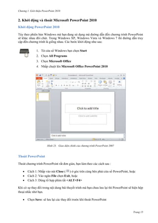 hư ng Gi i thiệu ower oint 010
Trang 15
2. Khởi ộng và thoát Microsoft PowerPoint 2010
Khởi ộng PowerPoint 2010
Tùy theo phiên bản Windows mà bạn ang s dụng m ng dẫn ến ch ơng trình PowerPoint
sẽ khác nhau ôi chút. Trong Windows XP, Windows Vista và Windows 7 thì ng dẫn truy
cập ến ch ơng trình l giống nhau c b c khởi ộng nh sau:
1. Từ c a s Windows bạn chọn Start
2. Chọn All Programs
3. Chọn Microsoft Office
4. Nhấp chuột lên Microsoft Office PowerPoint 2010
H nh Giao diện chính của chư ng tr nh ower oint
Thoát PowerPoint
Tho t ch ơng trình PowerPoint rất ơn giản, bạn làm theo các cách sau :
 Cách 1: Nhấp vào nút Close ( ) ở góc trên cùng bên phải c a s PowerPoint, hoặc
 Cách 2: V o ngăn File chọn Exit, hoặc
 Cách 3: Dùng t hợp phím tắt <ALT+F4>
Khi có sự thay i trong nội dung bài thuyết trình mà bạn ch a l u lại thì PowerPoint sẽ hiện hộp
thoại nhắc nhở bạn.
 Chọn Save: sẽ l u lại c c thay i tr c khi thoát PowerPoint
 
