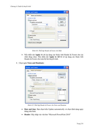 hư ng 6 huẩn b thuyết trình
Trang 251
H nh Thiết lập Header & Footer cho Slide
 Nếu nhấn nút Apply thì chỉ p dụng c c thuộc tính Header & Footer cho c c
slide ang chọn. Nếu nhấn nút Apply to All thì sẽ p dụng c c thuộc tính
Header & Footer cho to n bộ b i thuyết trình.
4. Chọn ngăn Notes and Handouts:
H nh Thiết lập Header & Footer cho Notes and Handout
 Date and time: Bạn chọn ki u Update automatically và chọn ịnh dạng ngày
th ng nh hình
 Header: Hãy nhập v o văn bản “Microsoft PowerPoint ”
 