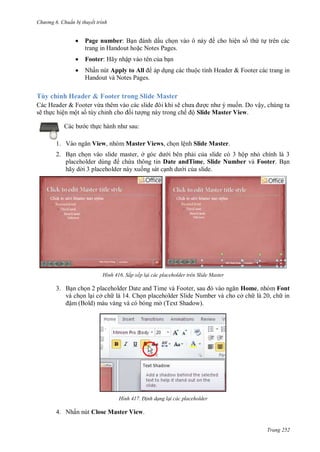 hư ng 6 huẩn b thuyết trình
Trang 252
 Page number: Bạn nh dấu chọn v o ô n y cho hiện số thứ tự trên các
trang in Handout hoặc Notes Pages.
 Footer: Hãy nhập vào tên của bạn
 Nhấn nút Apply to All p dụng c c thuộc tính Header & Footer các trang in
Handout và Notes Pages.
Tùy chỉnh Header & Footer trong Slide Master
Các Header & Footer vừa th m v o c c slide ôi khi sẽ ch a ợc nh muốn. Do vậy, chúng ta
sẽ thực hiện một số tùy chỉnh cho ối t ợng này trong chế ộ Slide Master View.
c b c thực h nh nh sau:
1. V o ngăn View, nhóm Master Views, chọn lệnh Slide Master.
2. Bạn chọn vào slide master, ở g c d i bên phải của slide có 3 hộp nhỏ chính là 3
placeholder dùng chứa thông tin Date andTime, Slide Number và Footer. Bạn
hãy d i 3 placeholder này xuống sát cạnh d i của slide.
H nh Sắp xếp lại các placeholder trên Slide Master
3. Bạn chọn placeholder ate and Time v Footer, sau v o ngăn Home, nhóm Font
và chọn lại cở ch là 14. Chọn placeholder Slide Number và cho cở ch là 20, ch in
ậm (Bold) màu vàng và có bóng m (Text Shadow).
H nh Đ nh dạng lại các placeholder
4. Nhấn nút Close Master View.
 