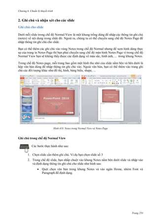 hư ng 6 huẩn b thuyết trình
Trang 253
2. Ghi chú và nhận xét cho các slide
Ghi chú cho slide
i mỗi slide trong chế ộ Normal View là một khung trống dùng nhập các thông tin ghi chú
(notes) về nội dung trong slide Ngo i ra, chúng ta c th chuy n sang chế ộ Notes Page
nhập thông tin ghi chú cho slide.
Bạn có th thêm các ghi chú vào vùng Notes trong chế ộ Normal nh ng xem hình dáng thực
sự của trang in Notes Page thì bạn phải chuy n sang chế ộ màn hình Notes Page vì trong chế ộ
Normal View bạn sẽ không thấy ợc c c ịnh dạng về màu sắc, hình ảnh, ... trong khung Notes.
Trong chế ộ Notes page, mỗi trang bao gồm một hình thu nhỏ của slide nằm b n v b n d i là
hộp văn bản dùng nhập thông tin ghi chú v o Ngo i văn bản, bạn có th thêm vào trang ghi
chú c c ối t ợng kh c nh ồ thị, hình, bảng bi u, shape, ...
H nh Notes trong Normal View và Notes Page
Ghi chú trong chế ộ Normal View
c b c thực h nh nh sau:
1. Chọn slide cần thêm ghi chú. Ví dụ bạn chọn slide số 3
2. Trong chế ộ slide, bạn nhấp chuột vào khung Notes nằm b n d i slide và nhập vào
v ịnh dạng thông tin ghi chú cho slide nh hình sau:
 Quét chọn văn bản trong khung Notes v v o ngăn Home, nh m Font v
Paragraph ịnh dạng.
 