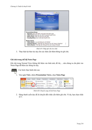 hư ng 6 huẩn b thuyết trình
Trang 254
H nh Nhập ghi chú cho slide
3. Thực hiện lại thao tác này cho các slide cần thêm thông tin ghi chú.
Ghi chú trong chế ộ Notes Page
Ghi chú trong Normal View không th thêm vào hình ảnh, ồ thị, ... nên chúng ta cần phải vào
Notes Page thêm các thông tin này.
c b c thực h nh nh sau:
1. V o ngăn View, nhóm Presentation Views, chọn Notes Page
H nh Chuyển sang chế độ Notes Page
2. Dùng thanh cuốn dọc di chuy n ến slide cần thêm ghi chú. Ví dụ, bạn chọn slide
số 3.
 