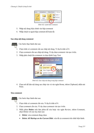 hư ng 6 huẩn b thuyết trình
Trang 257
H nh Lệnh Edit Comment
5. Nhập nội dung hiệu chỉnh vào hộp comment
6. Nhấp chuột ra ngoài hộp comment hoàn tất.
Sao chép nội dung comment
c b c thực h nh nh sau:
1. Chọn slide có comment cần sao chép nội dung. Ví dụ là slide số 8.
2. Chọn comment cần sao chép nội dung, Ví dụ chọn comment vừa tạo ở trên.
3. Nhấp phải chuột lên comment và chọn lệnh Copy Text
H nh Sao chép nội dung trong hộp comment
4. Chọn n i dán nội dung sao chép vào v v o ngăn Home, nh m lipboard, nhấn nút
Paste.
Xóa comment
c b c thực h nh nh sau:
1. Chọn slide có comment cần xóa. Ví dụ là slide số 8.
2. Chọn comment cần xóa. Ví dụ chọn comment vừa tạo ở trên.
3. Nhấn phím Delete tr n b n phím xóa hoặc v o ngăn Review, nhóm Comment,
chọn Delete v i các tùy chọn sau:
 Delete: x a comment ang chọn
 Delete All Markup on the Current Slide: x a tất cả comment tr n slide hiện h nh
 