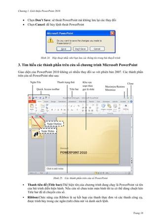 hư ng Gi i thiệu ower oint 010
Trang 16
 Chọn Don’t Save: sẽ tho t PowerPoint m không l u lại c c thay i
 Chọn Cancel: hủy lệnh thoát PowerPoint
H nh Hộp thoại nhắc nhở bạn lưu các thông tin trong bài thuyết trình
3. Tìm hi u c c thành ph n tr n c a s chương trình icrosoft PowerPoint
Giao diện của PowerPoint không c nhiều thay i so v i phi n bản c th nh phần
tr n c a s PowerPoint nh sau:
H nh ác thành ph n tr n cửa sổ ower oint
 Thanh ti u ề Title bar):Th hiện t n của ch ơng trình ang chạy l PowerPoint v t n
của b i trình diễn hiện h nh Nếu c a s ch a to n m n hình thì ta c th dùng chuột kéo
Title bar di chuy n c a s
 Ribbon: hức năng của Ribbon l sự kết hợp của thanh thực ơn v c c thanh công cụ,
ợc trình b y trong c c ngăn tab chứa nút v danh s ch lệnh
Ngăn File
Quick Access toolbar
Thanh trạng th i
Title bar
Khu vực
soạn thảo
gọi l slide
Close
Maximize/Restore
Minimize
Ngăn Outline
Ngăn Slides
 