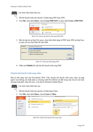 hư ng 6 huẩn b thuyết trình
Trang 259
c b c thực h nh nh sau:
1. Mở bài thuyết trình cần chuy n về ịnh dạng PDF hoặc XPS.
2. Vào File, chọn lệnh Share, chọn Create PDF/XPS và chọn tiếp Create a PDF/XPS.
H nh Chuyển bài thuyết trình sang PDF/XPS
3. ặt tên tập tin tại hộp File name, chọn ki u ịnh dạng là PDF hoặc XPS tại hộp Save
as type các tùy chọn kh c mặc ịnh.
H nh Chọn kiểu đ nh dạng PDF
4. Nhấn nút Publish xuất bản bài thuyết trình sang PDF.
Chuy n bài thuyết trình sang video
ây l tính năng m i của PowerPoint 2010. Việc chuy n bài thuyết trình sang video sẽ giúp
ng i xem không cần thiết phải c ch ơng trình PowerPoint c i ặt trong máy mà chỉ cần một
ch ơng trình ph t video xem, ví dụ nh l Windows Media Player
c b c thực h nh nh sau:
1. Mở bài thuyết trình cần chuy n về ịnh dạng Video.
2. Vào File, chọn lệnh Share, chọn Create a Video
H nh Chuyển bài thuyết trình sang video
 