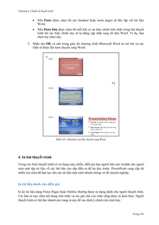hư ng 6 huẩn b thuyết trình
Trang 261
 Nếu Paste ợc chọn thì c c handout hoặc notes pages sẽ ộc lập v i t i liệu
Word,
 Nếu Paste link ợc chọn thì mỗi khi c sự hiệu chỉnh tr n slide trong b i thuyết
trình thì c c hiệu chỉnh n y sẽ tự ộng cập nhật sang t i liệu Word Ví dụ, bạn
chọn tùy chọn n y
5. Nhấn nút OK và ch trong giây l t ch ơng trình Microsoft Word sẽ mở l n v c c
slide sẽ ợc lần l ợt chuy n sang Word
H nh Handout sau khi chuyển sang Word
4. In bài thuyết trình
Trong các bu i thuyết trình có s dụng máy chiếu, diễn giả hay ng i báo cáo sẽ ph t cho ng i
xem một tập tài liệu về các bài báo cáo sắp diễn ra họ ọc tr c. PowerPoint cung cấp rất
nhiều tùy chọn bạn tạo nên các tài liệu một cách nhanh chóng và rất chuyên nghiệp.
In tài liệu dành cho di n giả
In ấn tài liệu dạng Notes Pages hoặc Outline th ng ợc s dụng d nh cho ng i thuyết trình.
Các bản in này chứa nội dung trên slide và các ghi chú của slide cũng ợc in kèm theo Ng i
thuyết trình có th ọc nhanh c c trang in n y xác ịnh ý chính cần trình bày.
 