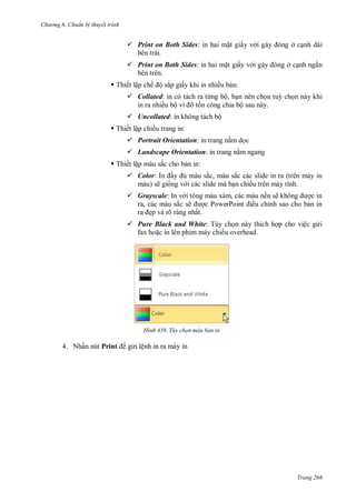 hư ng 6 huẩn b thuyết trình
Trang 266
 Print on Both Sides: in hai mặt giấy v i g y ng ở cạnh dài
bên trái.
 Print on Both Sides: in hai mặt giấy v i g y ng ở cạnh ngắn
bên trên.
 Thiết lập chế ộ sắp giấy khi in nhiều bản:
 Collated: in có tách ra từng bộ, bạn nên chọn tuỳ chọn này khi
in ra nhiều bộ vì ỡ tốn công chia bộ sau này.
 Uncollated: in không tách bộ
 Thiết lập chiều trang in:
 Portrait Orientation: in trang nằm dọc
 Landscape Orientation: in trang nằm ngang
 Thiết lập màu sắc cho bản in:
 Color: In ầy ủ m u sắc, m u sắc c c slide in ra tr n m y in
m u sẽ giống v i c c slide m bạn chiếu tr n m y tính
 Grayscale: In v i tông m u x m, c c m u nền sẽ không ợc in
ra, c c m u sắc sẽ ợc PowerPoint iều chỉnh sao cho bản in
ra ẹp v rõ r ng nhất
 Pure Black and White: Tùy chọn n y thích hợp cho việc g i
fax hoặc in l n phim m y chiếu overhead.
H nh Tùy chọn màu bản in
4. Nhấn nút Print g i lệnh in ra máy in
 