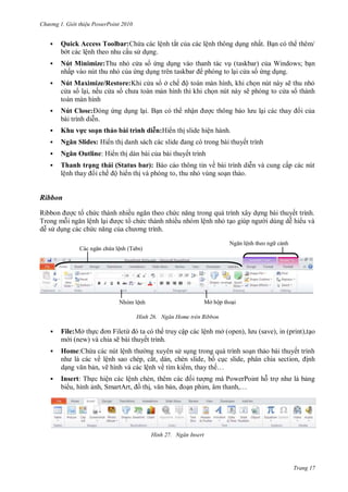 hư ng Gi i thiệu ower oint 010
Trang 17
 Quick Access Toolbar: hứa c c lệnh tắt của c c lệnh thông dụng nhất Bạn c th th m
b t c c lệnh theo nhu cầu s dụng.
 Nút Minimize:Thu nhỏ c a s ứng dụng v o thanh t c vụ taskbar của Windows; bạn
nhấp v o nút thu nhỏ của ứng dụng tr n taskbar ph ng to lại c a s ứng dụng
 Nút Maximize/Restore:Khi c a s ở chế ộ to n m n hình, khi chọn nút n y sẽ thu nhỏ
c a s lại, nếu c a s ch a to n m n hình thì khi chọn nút n y sẽ ph ng to c a s th nh
to n m n hình
 Nút Close: ng ứng dụng lại Bạn c th nhận ợc thông b o l u lại c c thay i của
b i trình diễn.
 hu vực soạn thảo bài trình di n:Hi n thị slide hiện h nh
 Ngăn Slides: Hi n thị danh s ch c c slide ang c trong b i thuyết trình
 Ngăn Outline: Hi n thị d n b i của b i thuyết trình
 Thanh trạng th i Status bar : B o c o thông tin về b i trình diễn v cung cấp c c nút
lệnh thay i chế ộ hi n thị v ph ng to, thu nhỏ vùng soạn thảo
Ribbon
Ribbon ợc t chức th nh nhiều ngăn theo chức năng trong qu trình xây dựng b i thuyết trình
Trong mỗi ngăn lệnh lại ợc t chức th nh nhiều nh m lệnh nhỏ tạo giúp ng i dùng dễ hi u v
dễ s dụng c c chức năng của ch ơng trình
H nh Ngăn Home tr n Ribbon
 File:Mở thực ơn Filetừ ta c th truy cập c c lệnh mở open), l u save), in (print),tạo
m i new v chia sẽ b i thuyết trình.
 Home: hứa c c nút lệnh th ng xuy n s sụng trong qu trình soạn thảo b i thuyết trình
nh l các về lệnh sao chép, cắt, d n, chèn slide, bố cục slide, phân chia section, ịnh
dạng văn bản, vẽ hình v c c lệnh về tìm kiếm, thay thế…
 Insert: Thực hiện c c lệnh chèn, th m c c ối t ợng m PowerPoint hỗ trợ nh l bảng
bi u, hình ảnh, Smart rt, ồ thị, văn bản, oạn phim, âm thanh,…
H nh Ngăn Insert
c ngăn chứa lệnh Tabs
Ngăn lệnh theo ng cảnh
Nh m lệnh Mở hộp thoại
 