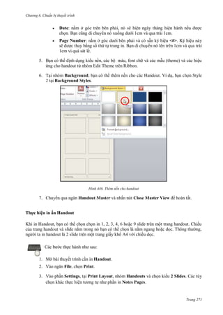 hư ng 6 huẩn b thuyết trình
Trang 271
 Date: nằm ở g c tr n b n phải, n sẽ hiện ng y th ng hiện h nh nếu ợc
chọn Bạn cũng di chuy n nó xuống d i 1cm và qua trái 1cm.
 Page Number: nằm ở g c d i b n phải v c sẵn k hiệu <#> K hiệu n y
sẽ ợc thay bằng số thứ tự trang in. Bạn di chuy n nó lên trên 1cm và qua trái
1cm vì quá sát lề.
5. Bạn c th ịnh dạng ki u nền, c c bộ m u, font ch v c c mẫu theme v c c hiệu
ứng cho handout từ nh m Edit Theme tr n Ribbon
6. Tại nhóm Background, bạn có th thêm nền cho các Handout. Ví dụ, bạn chọn Style
2 tại Background Styles.
H nh Thêm nền cho handout
7. Chuy n qua ngăn Handout Master và nhấn nút Close Master View hoàn tất.
Thực hiện in ấn Handout
Khi in Handout, bạn c th chọn chọn in , , , , hoặc slide tr n một trang handout hiều
của trang handout v slide nằm trong n bạn c th chọn l nằm ngang hoặc dọc Thông th ng,
ng i ta in handout l slide tr n một trang giấy kh v i chiều dọc
c b c thực h nh nh sau:
1. Mở bài thuyết trình cần in Handout.
2. Vào ngăn File, chọn Print.
3. Vào phần Settings, tại Print Layout, nhóm Handouts và chọn ki u 2 Slides. Các tùy
chọn khác thực hiện t ơng tự nh phần in Notes Pages.
 