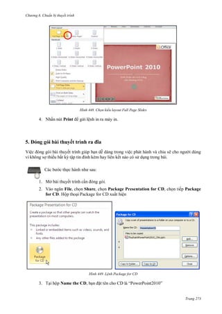 hư ng 6 huẩn b thuyết trình
Trang 273
H nh Chọn kiểu layout Full Page Slides
4. Nhấn nút Print g i lệnh in ra máy in.
5 ng g i bài thuyết trình ra a
Việc ng g i b i thuyết trình giúp bạn dễ d ng trong việc ph t h nh v chia sẽ cho ng i dùng
vì không sợ thiếu bất kỳ tập tin ính kèm hay li n kết n o c s dụng trong b i
c b c thực h nh nh sau:
1. Mở bài thuyết trình cần ng g i
2. Vào ngăn File, chọn Share, chọn Package Presentation for CD, chọn tiếp Package
for CD. Hộp thoại Package for CD xuất hiện
H nh Lệnh Package for CD
3. Tại hộp Name the CD, bạn ặt t n cho l “PowerPoint ”
 