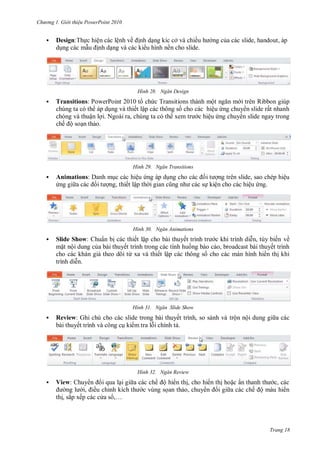 hư ng Gi i thiệu ower oint 010
Trang 18
 Design:Thực hiện c c lệnh về ịnh dạng kíc cở v chiều h ng của c c slide, handout, áp
dụng c c mẫu ịnh dạng v c c ki u hình nền cho slide
H nh Ngăn Design
 Transitions: PowerPoint t chức Transitions th nh một ngăn m i tr n Ribbon giúp
chúng ta c th p dụng v thiết lập c c thông số cho c c hiệu ứng chuy n slide rất nhanh
ch ng v thuận lợi Ngo i ra, chúng ta c th xem tr c hiệu ứng chuy n slide ngay trong
chế ộ soạn thảo
H nh Ngăn Transitions
 Animations: anh mục c c hiệu ứng p dụng cho c c ối t ợng tr n slide, sao chép hiệu
ứng gi a c c ối t ợng, thiết lập th i gian cũng nh c c sự kiện cho c c hiệu ứng
H nh Ngăn Animations
 Slide Show: huẩn bị c c thiết lập cho b i thuyết trình tr c khi trình diễn, tùy biến về
mặt nội dung của b i thuyết trình trong c c tình huống b o c o, broadcast b i thuyết trình
cho c c kh n giả theo dõi từ xa v thiết lập c c thông số cho c c m n hình hi n thị khi
trình diễn
H nh Ngăn Slide Show
 Review: Ghi chú cho c c slide trong b i thuyết trình, so s nh v trộn nội dung gi a c c
b i thuyết trình v công cụ ki m tra lỗi chính tả
H nh Ngăn Review
 View: huy n i qua lại gi a c c chế ộ hi n thị, cho hi n thị hoặc ẩn thanh th c, c c
ng l i, iều chỉnh kích th c vùng sọan thảo, chuy n i gi a c c chế ộ m u hi n
thị, sắp xếp c c c a s ,…
 