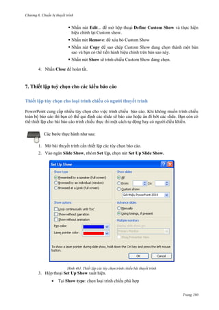 hư ng 6 huẩn b thuyết trình
Trang 280
 Nhấn nút Edit... mở hộp thoại Define Custom Show và thực hiện
hiệu chỉnh lại Custom show.
 Nhấn nút Remove: xóa bỏ Custom Show
 Nhấn nút Copy sao chép ustom Show ang chọn thành một bản
sao và bạn có th tiến hành hiệu chỉnh trên bản sao này.
 Nhấn nút Show sẽ trình chiếu ustom Show ang chọn.
4. Nhấn Close ho n tất
7. Thiết lập tuỳ chọn cho các ki u báo cáo
Thiết lập tùy chọn cho loại trình chiếu c ngư i thuyết trình
PowerPoint cung cấp nhiều tùy chọn cho việc trình chiếu báo cáo. Khi không muốn trình chiếu
toàn bộ báo cáo thì bạn có th qui ịnh các slide sẽ báo cáo hoặc ẩn i b t các slide. Bạn còn có
th thiết lập cho bài báo cáo trình chiếu thực thi một cách tự ộng hay c ng i iều khi n.
c b c thực h nh nh sau:
1. Mở bài thuyết trình cần thiết lập các tùy chọn báo cáo.
2. V o ngăn Slide Show, nhóm Set Up, chọn nút Set Up Slide Show.
H nh Thiết lập các tùy chọn trình chiếu bài thuyết trình
3. Hộp thoại Set Up Show xuất hiện.
 Tại Show type: chọn loại trình chiếu phù hợp
 