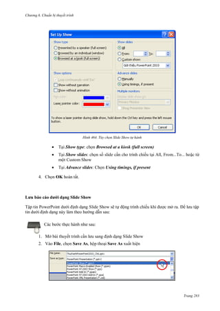 hư ng 6 huẩn b thuyết trình
Trang 283
H nh Tùy chọn Slide Show t hành
 Tại Show type: chọn Browsed at a kiosk (full screen)
 Tại Show slides: chọn số slide cần cho trình chiếu tại All, From...To... hoặc từ
một Custom Show
 Tại Advance slides: họn Using timings, if present
4. họn OK ho n tất
ưu b o c o dưới dạng Slide Show
Tập tin PowerPoint d i ịnh dạng Slide Show sẽ tự ộng trình chiếu khi ợc mở ra l u tập
tin d i ịnh dạng n y l m theo h ng dẫn sau:
c b c thực h nh nh sau:
1. Mở bài thuyết trình cần l u sang ịnh dạng Slide Show
2. Vào File, chọn Save As, hộp thoại Save As xuất hiện
 