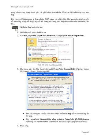 hư ng 6 huẩn b thuyết trình
Trang 285
năng ki m tra sự t ơng thích gi a c c phi n bản PowerPoint c th hiệu chỉnh lại cho phù
hợp
Khi chuy n i ịnh dạng từ PowerPoint xuống c c phi n bản thấp hơn thông th ng một
số tính năng sẽ bị mất hoặc một số ối t ợng sẽ không cho phép hiệu chỉnh nh Smart rt, ồ
thị
c b c thực h nh nh sau:
1. Mở bài thuyết trình cần ki m tra
2. Vào File, chọn Info, chọn Check for Issues và chọn lệnh Check Compatibility
H nh Lệnh Check Compatibility
3. Ch trong giây lát, hộp thoại Microsoft PowerPoint Compatibility Checker thông
báo kết quả ki m tra tính t ơng thích
 ọc c c thông tin v nếu ch a hi u rõ thì nhấn nút Help c th m thông tin
trợ giúp
 Tùy chọn Check Compatibility when saving in PowerPoint 97–2003 formats
n n dùng khi bạn l u tập tin PowerPoint 2010 d i ịnh dạng PowerPoint cũ
4. Nhấn OK.
 