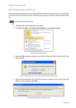 hư ng 6 huẩn b thuyết trình
Trang 286
nh dấu hoàn thành vào bài b o c o
Khi ho n th nh b i thuyết trình, bạn n n nh dấu ho n th nh cho b i nhằm hạn chế ng i dùng
vô tình l m thay i nội dung của b i Muốn thay i nội dung thì phải bỏ nh dấu ho n th nh
n y
c b c thực h nh nh sau:
1. Mở bài thuyết trình cần nh dấu hoàn thành
2. Vào File, chọn Info, chọn Protect Presentation và chọn Mark as Final
H nh Lệnh Mark as Final
3. Bạn chọn OK trong hộp thông b o xuất hiện chấp nhận nh dấu b i thuyết trình
ã ho n th nh
H nh Hộp thông báo xác nhận đánh dấu hoàn thành bài thuyết trình
4. Th m một hộp thông b o n a xuất hiện kèm theo c c thông tin h u ích li n quan ến
Mark as Final v bạn hãy nhấn OK.
H nh Hộp thông báo của Mark as Final
 