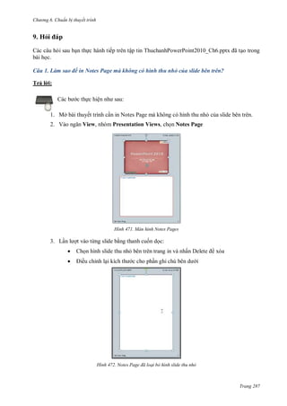 hư ng 6 huẩn b thuyết trình
Trang 287
9. Hỏi p
Các câu hỏi sau bạn thực hành tiếp trên tập tin ThuchanhPowerPoint2010_Ch6.pptx ã tạo trong
bài học.
Câu 1. Làm sao để in Notes Page mà không có hình thu nhỏ của slide bên trên?
Trả l i:
c b c thực hiện nh sau:
1. Mở bài thuyết trình cần in Notes Page mà không có hình thu nhỏ của slide bên trên.
2. V o ngăn View, nhóm Presentation Views, chọn Notes Page
H nh Màn hình Notes Pages
3. Lần l ợt vào từng slide bằng thanh cuốn dọc:
 Chọn hình slide thu nhỏ bên trên trang in và nhấn elete xóa
 iều chỉnh lại kích th c cho phần ghi chú b n d i
H nh Notes age đã loại bỏ hình slide thu nhỏ
 