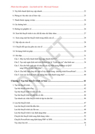 Phiên bản thử nghiệm – Lưu hành nội bộ - Microsoft Vietnam
3
5. Tùy biến thanh lệnh truy cập nhanh.................................................................................... 22
Ph ng to thu nhỏ c a s làm việc...................................................................................... 23
Thanh th c ngang v dọc ................................................................................................. 24
c ng l i .................................................................................................................. 25
ng trợ giúpkhi vẽ......................................................................................................... 26
10. Xem bài thuyết trình ở c c chế ộ m u sắc khác nhau ...................................................... 27
11. Xem cùng một bài thuyết trình trong nhiều c a s ............................................................ 28
Sắp xếp c c c a s ........................................................................................................... 28
huy n i qua lại gi a c c c a s .................................................................................. 29
S dụng trình trợ giúp ...................................................................................................... 29
15. Hỏi p............................................................................................................................ 31
Câu 1. Hãy tùy biến thanh lệnh truy cập nhanh (QAT)?...................................................... 31
Câu 2. Tạo một ngăn lệnh m i tr n Ribbon t n l “Lệnh của tui” nh hình sau: ................. 34
Câu 3. Xin cho biết cách nào di chuy n các tùy biến trong Ribbon và QAT
sang Office ở máy tính khác?................................................................................... 37
Câu 4. Cho biết c ch thay i một số tùy chỉnh trong ch ơng trình PowerPoint?............... 38
Câu 5. Làm sao ẩn hoặc hiện các thông báo trên thanh trạng thái?...................................... 40
Chương 2 Tạo bài thuyết trình cơ bản .............................................................. 41
1. Tạo bài thuyết trình............................................................................................................ 42
Tạo bài thuyết trình rỗng.................................................................................................... 42
Tạo bài thuyết trình từ mẫu có sẵn...................................................................................... 43
Tạo bài thuyết trình từ một bài có sẵn................................................................................. 46
Tạo nhanh các slide thuyết trình từ tập tin dàn bài .............................................................. 46
L u b i thuyết trình ........................................................................................................... 47
L u b i thuyết trình lần ầu tiên......................................................................................... 47
L u b i thuyết trình các lần sau.......................................................................................... 48
L u b i thuyết trình ở c c ịnh dạng khác .......................................................................... 49
Chuy n bài thuyết trình sang ịnh dạng video .................................................................... 52
huy n PowerPoint sang ịnh dạng P F v XPS............................................................... 54
Tùy chọn l u tr ................................................................................................................ 56
 
