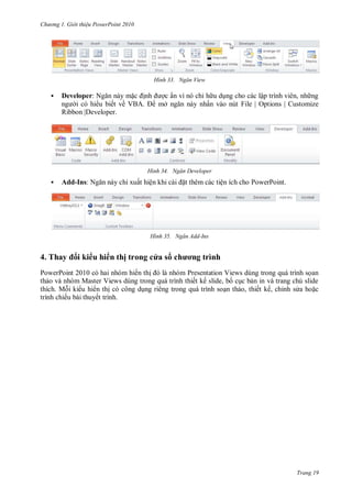hư ng Gi i thiệu ower oint 010
Trang 19
H nh Ngăn View
 Developer: Ngăn n y mặc ịnh ợc ẩn vì n chỉ h u dụng cho c c lập trình vi n, nh ng
ng i c hi u biết về VB mở ngăn n y nhấn v o nút File | Options | Customize
Ribbon |Developer.
H nh Ngăn Developer
 Add-Ins: Ngăn n y chỉ xuất hiện khi c i ặt th m c c tiện ích cho PowerPoint.
H nh Ngăn Add-Ins
4. Thay i ki u hi n thị trong c a s chương trình
PowerPoint 201 c hai nh m hi n thị l nh m Presentation Views dùng trong qu trình sọan
thảo v nh m Master Views dùng trong qu trình thiết kế slide, bố cục bản in v trang chú slide
thích. Mỗi ki u hi n thị c công dụng ri ng trong qu trình soạn thảo, thiết kế, chỉnh s a hoặc
trình chiếu b i thuyết trình.
 