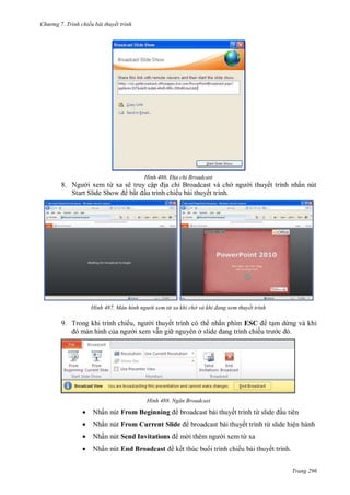 hư ng 7. Tr nh chiếu bài thuyết trình
Trang 296
H nh Đ a chỉ Broadcast
8. Ng i xem từ xa sẽ truy cập ịa chỉ Broadcast v ch ng i thuyết trình nhấn nút
Start Slide Show bắt ầu trình chiếu b i thuyết trình
H nh àn h nh người xem từ xa khi chờ và khi đang xem thuyết trình
9. Trong khi trình chiếu, ng i thuyết trình c th nhấn phím ESC tạm dừng v khi
m n hình của ng i xem vẫn gi nguy n ở slide ang trình chiếu tr c
H nh Ngăn roadcast
 Nhấn nút From Beginning broadcast b i thuyết trình từ slide ầu ti n
 Nhấn nút From Current Slide broadcast b i thuyết trình từ slide hiện hành
 Nhấn nút Send Invitations m i th m ng i xem từ xa
 Nhấn nút End Broadcast kết thúc bu i trình chiếu b i thuyết trình
 