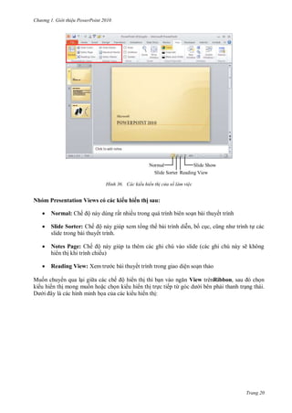 hư ng Gi i thiệu ower oint 010
Trang 20
H nh ác kiểu hiển th cửa sổ làm việc
Nhóm Presentation Views có các ki u hi n thị sau:
 Normal: hế ộ n y dùng rất nhiều trong qu trình biên soạn bài thuyết trình
 Slide Sorter: hế ộ n y giúp xem t ng th b i trình diễn, bố cục, cũng nh trình tự c c
slide trong b i thuyết trình.
 Notes Page: hế ộ n y giúp ta th m c c ghi chú v o slide c c ghi chú n y sẽ không
hi n thị khi trình chiếu
 Reading View: Xem tr c bài thuyết trình trong giao diện soạn thảo
Muốn chuy n qua lại gi a c c chế ộ hi n thị thì bạn v o ngăn View trênRibbon, sau chọn
ki u hi n thị mong muốn hoặc chọn ki u hi n thị trực tiếp từ g c d i b n phải thanh trạng th i.
i ây l c c hình minh họa của c c ki u hi n thị:
Normal
Slide Sorter
Slide Show
Reading View
 