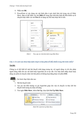 hư ng 7. Tr nh chiếu bài thuyết trình
Trang 308
4. Nhấn nút OK
5. PowerPoint c xây dựng c c nút lệnh nằm ở g c d i b n tr i trong c a s Slide
Show Bạn c th nhấn v o nút Slide trung cập trình ơn lệnh iều khi n sự di
chuy n hoặc nhấn v o nút Pen s dụng c c bút m u hoặc bút tô nền
H nh Truy cập các tr nh đ n lệnh trong Slide Show
Câu 3. Có cách nào khoá hiệu lệnh chuột và bàn phím để điều khiển trong khi trình chiếu?
Trả l i:
Chúng ta có th thiết kế một bài thuyết trình dạng t ơng t c v i ng i dùng và chỉ cho phép
ng i dùng nhấn lên các nút lệnh hoặc hyperlink do ta tạo sẵn. Các hiệu lệnh nhấp chuột hoặc
dùng các phím di chuy n slide trên bàn phím sẽ không hoạt ộng ợc trừ phím ESC.
c b c thực hiện nh sau:
1. Mở bài thuyết trình
2. Tạo c c nút iều h ng và các hyperlink giúp cho việc di chuy n và theo dõi bài
thuyết trình t ơng t c ợc dễ dàng.
3. V o ngăn Slide Show, nhóm Set Up, chọn lệnh Set Up Slide Show.
H nh Lệnh Set Up Slide Show
 