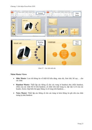 hư ng Gi i thiệu ower oint 010
Trang 21
H nh ác kiểu hiển th
Nhóm Master Views
 Slide Master: L u tr thông tin về thiết kế ki u dáng, màu sắc, font ch , bố cục,… cho
các slide
 Handout Master: Thiết lập các thông số cho các trang in handout nh chiều handout,
chiều của các slide bố trí trên handout, số slide trên một trang in, sắp xếp vị trí của các
header, footer, hộp hi n thị ngày tháng và số trang tr n handout,…
 Notes Master: Thiết lập các thông số cho các trang in kèm thông tin ghi chú của slide
t ơng tự nh handout
Normal Slide
Sorter
Reading
View
Slide
Show
 