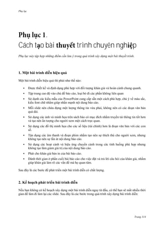 Ph l c
Trang 314
.
Cách t o bài trình chuyên ngh p
Ph l c này tập hợp nh ng điểm c n lưu trong quá trình xây d ng một bài thuyết tr nh.
1 ột bài trình di n hiệu quả
Một b i trình diễn hiệu quả thì phải nh thế n o:
 ợc thiết kế v ịnh dạng phù hợp v i ối t ợng kh n giả v ho n cảnh chung quanh
 Tập trung cao ộ v o chủ ề b o c o, loại bỏ i c c phần không li n quan
 S dụnh c c ki u mẫu của PowerPoint cung cấp sẵn một c ch phù hợp, chú về m u sắc,
ki u font ch nhằm giúp nhấn mạnh nội dung b o c o
 Mỗi slide n n chứa ựng một l ợng thông tin vừa phải, không n n c c c oạn văn bản
qu d i
 S dụng c c ảnh v minh họa tr n s ch b o c mục ích nhằm truyền tải thông tin tốt hơn
v tạo n n ấn t ợng cho ng i xem một c ch trực quan
 S dụng c c ồ thị minh họa cho c c số liệu t i chính hơn l oạn văn bản v i c c con
số
 Tận dụng c c âm thanh v oạn phim nhằm tạo n n sự thích thú cho ng i xem, nh ng
không tạo n n sự lấn t nội dung b o c o
 S dụng c c hoạt cảnh v hiệu ứng chuy n cảnh trong c c tình huống phù hợp nh ng
không tạo l m giảm gi trị của nội dung b o c o
 Ph t cho kh n giả bản in của b i b o c o.
 nh th i gian ở phần cuối b i b o c o cho việc ặt v trả l i câu hỏi của kh n giả, nhằm
giúp kh n giả l m rõ c c vấn ề m họ quan tâm
Sau ây l c c b c ph t tri n một b i trình diễn c chất l ợng
2 ế hoạch ph t tri n bài trình di n
Nếu bạn không c kế hoạch xây dựng một b i trình diễn ngay từ ầu, c th bạn sẽ mất nhiều th i
gian l m i l m lại c c slide Sau ây l c c b c trong qu trình xây dựng b i trình diễn:
 