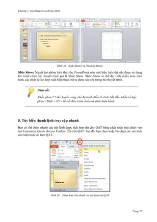 hư ng Gi i thiệu ower oint 010
Trang 22
H nh Slide Master và Handout Master
Slide Show: Ngoài hai nhóm hi n thị trên, PowerPoint còn một ki u hi n thị n a ợc s dụng
khi trình chiếu bài thuyết trình gọi là Slide Show. Slide Show l chế ộ trình chiếu to n m n
hình, c c slide sẽ lần l ợt xuất hiện theo thứ tự ợc sắp sếp trong bài thuyết trình.
Phím tắt:
Nhấn phím F để chuyển sang chế độ tr nh di n từ slide bắt đ u nhấn tổ hợp
phím Shift F để bắt đ u tr nh chiếu từ slide hiện hành
5. Tùy biến thanh lệnh truy cập nhanh
Bạn c th th m nhanh c c nút lệnh ợc tích hợp sẵn cho QAT bằng c ch nhấp tr i chuột v o
nút Customize Quick Access Toolbar ( ) trên QAT Sau , bạn chọn hoặc bỏ chọn c c nút lệnh
cho hiện hoặc ẩn tr n QAT.
H nh Th m ho c b t nhanh các n t lệnh tr n QAT
 