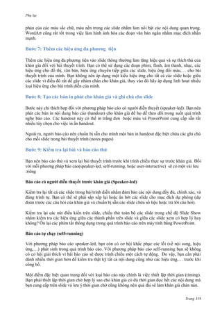 Ph l c
Trang 319
phản của c c m u sắc ch , m u nền trong c c slide nhằm l m n i bật c c nội dung quan trọng
Word rt cũng rất tốt trong việc l m hình ảnh h a c c oạn văn bản ngắn nhằm mục ích nhấn
mạnh
Bước 7: Th m c c hiệu ứng a phương tiện
Th m c c hiệu ứng a ph ơng tiện v o slide thông th ng l m tăng hiệu quả v sự thích thú của
kh n giả ối v i b i thuyết trình Bạn c th s dụng c c oạn phim, flash, âm thanh, nhạc, c c
hiệu ứng cho ồ thị, văn bản, hiệu ứng chuy n tiếp gi a c c slide, hiệu ứng i m u,… cho bài
thuyết trình của mình Bạn không n n p dụng một ki u hiệu ứng cho tất cả c c slide hoặc gi a
c c slide vì iều rất dễ gây nh m ch n cho kh n giả, thay v o hãy p dụng linh hoạt nhiều
loại hiệu ứng cho b i trình diễn của mình
Bước 8: Tạo c c bản in ph t cho kh n giả và ghi chú cho slide
B c n y chỉ thích hợp ối v i ph ơng ph p b o c o c ng i diễn thuyết (speaker-led). Bạn n n
ph t c c bản in nội dung b o c o handout cho kh n giả họ dễ theo dõi trong suốt qu trình
nghe báo cáo. c handout n y c th in trắng en hoặc m u v PowerPoint cung cấp sẵn rất
nhiều tùy chọn cho việc in ấn handout
Ngo i ra, ng i b o c o n n chuẩn bị sẵn cho mình một bản in handout ặc biệt chứa c c ghi chú
cho mỗi slide trong b i thuyết trình notes pages
Bước 9: Ki m tra lại bài và b o c o th
Bạn n n b o c o th v xem lại b i thuyết trình tr c khi trình chiếu thực sự tr c kh n giả ối
v i mỗi ph ơng ph p b o c o speaker-led, self-running, hoặc user-interactive sẽ c một v i l u ‎‎
gnêir:
B o c o c ngư i di n thuyết trước kh n giả Speaker-led)
Ki m tra lại tất cả c c slide trong b i trình diễn nhằm ảm bảo c c nội dung ầy ủ, chính xác, và
úng trình tự Bạn c th sẽ phải sắp xếp lại hoặc ẩn b t c c slide cho mục ích dự ph ng dự
o n tr c c c câu hỏi của kh n giả v chuẩn bị sẵn c c slide chứa số liệu hoặc trả l i câu hỏi
Ki m tra lại c c nút iều ki n tr n slide, chiếu th to n bộ c c slide trong chế ộ Slide Show
nhằm ki m tra c c hiệu ứng gi a c c th nh phần tr n slide v gi a c c slide xem c hợp l‎‎ hay
không? n lại c c phím tắt thông dụng trong qu trình b o c o tr n m y tính bằng PowerPoint
B o c o tự chạy self-running)
V i ph ơng ph p b o c o speaker-led, bạn c n c cơ hội khắc phục c c lỗi về nội sung, hiệu
ứng,… ph t sinh trong qu trình b o c o V i ph ơng ph p b o c o self-running bạn sẽ không
c cơ hội giải thích vì b i b o c o sẽ ợc trình chiếu một c ch tự ộng o vậy, bạn cần phải
d nh nhiều th i gian hơn ki m tra thật k tất cả nội dung cũng nh c c hiệu ứng,… tr c khi
công bố
Một i m ặc biệt quan trọng ối v i loại b o c o n y chính l việc thiết lập th i gian timing
Bạn phải thiết lập th i gian ch hợp l sao cho kh n giả c ủ th i gian ọc hết c c nội dung m
bạn cung cấp tr n slide v l u th i gian ch cũng không n n qu d i sẽ l m kh n giả ch n nản
 