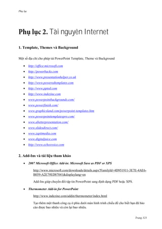 Ph l c
Trang 323
Tài nguyên Internet
1. Template, Themes và Background
Một số ịa chỉ cho phép tải PowerPoint Template, Theme v Background
 http://office.microsoft.com
 http://powerbacks.com
 http://www.presentationhelper.co.uk
 http://www.poweredtemplates.com
 http://www.ppted.com
 http://www.indezine.com
 www.powerpointbackgrounds.com/
 www.powerfinish.com/
 www.graphicsland.com/powerpoint-templates.htm
 www.powerpointtemplatespro.com/
 www.abetterpresentation.com/
 www.slidesdirect.com/
 www.zapitmedia.com
 www.digitaljuice.com
 http://www.echosvoice.com
2. Add-Ins và tài liệu tham khảo
 2007 Microsoft Office Add-in: Microsoft Save as PDF or XPS
http://www.microsoft.com/downloads/details.aspx?FamilyId=4D951911-3E7E-4AE6-
B059-A2E79ED87041&displaylang=en
dd-Ins giúp chuy n i tập tin PowerPoint sang ịnh dạng P F hoặc XPS
 Thermometer Add-in for PowerPoint
http://www.indezine.com/addin/thermometer/index.html
Tạo th m một thanh công cụ ở phía d i m n hình trình chiếu cho biết bạn ã b o
c o ợc bao nhi u v c n lại bao nhiêu.
 
