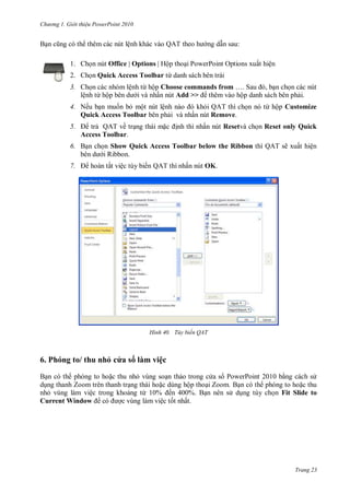 hư ng Gi i thiệu ower oint 010
Trang 23
Bạn cũng c th th m c c nút lệnh kh c v o Q T theo h ng dẫn sau:
1. họn nút Office | Options Hộp thoại PowerPoint Options xuất hiện
2. Chọn Quick Access Toolbar từ danh s ch b n tr i
3. họn c c nh m lệnh từ hộp Choose commands from … Sau , bạn chọn c c nút
lệnh từ hộp b n d i v nhấn nút Add >> th m v o hộp danh s ch b n phải
4. Nếu bạn muốn bỏ một nút lệnh n o khỏi Q T thì chọn n từ hộp Customize
Quick Access Toolbar b n phải v nhấn nút Remove.
5. trả QAT về trạng th i mặc ịnh thì nhấn nút Resetvà chọn Reset only Quick
Access Toolbar.
6. Bạn chọn Show Quick Access Toolbar below the Ribbon thì QAT sẽ xuất hiện
b n d i Ribbon
7. ho n tất việc tùy biến QAT thì nhấn nút OK.
H nh Tùy biến QAT
6. Ph ng to thu nhỏ c a s làm việc
Bạn c th ph ng to hoặc thu nhỏ vùng soạn thảo trong c a s PowerPoint 10 bằng c ch s
dụng thanh Zoom tr n thanh trạng th i hoặc dùng hộp thoại Zoom Bạn c th ph ng to hoặc thu
nhỏ vùng l m việc trong khoảng từ ến Bạn n n s dụng tùy chọn Fit Slide to
Current Window c ợc vùng l m việc tốt nhất
 