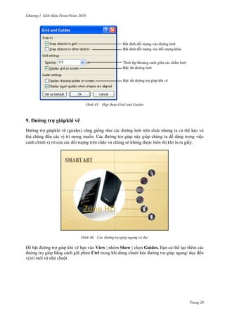 hư ng Gi i thiệu ower oint 010
Trang 26
H nh Hộp thoại Grid and Guides
9. ư ng trợ giúpkhi vẽ
ng trợ giúpkhi vẽ (guides) cũng giống nh c c ng l i tr n slide nh ng ta c th kéo v
thả chúng ến c c vị trí mong muốn c ng trợ giúp n y giúp chúng ta dễ d ng trong việc
canh chỉnh vị trí của c c ối t ợng tr n slide v chúng sẽ không ợc hi n thị khi in ra giấy.
H nh ác đường trợ gi p ngang và dọc
bật ng trợ giúp khi vẽ bạn vào View | nhóm Show | chọn Guides. Bạn c th tạo th m c c
ng trợ giúp bằng c ch gi phím Ctrl trong khi dùng chuột kéo ng trợ giúp ngang dọc ến
vị trí m i v nhả chuột
Bắt dính ối t ợng v o ng l i
Bắt dính ối t ợng v o ối t ợng kh c
Thiết lập khoảng c ch gi a c c chấm l i
Bật tắt ng l i
Bật tắt ng trợ giúp khi vẽ
 