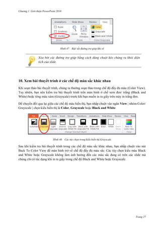 hư ng Gi i thiệu ower oint 010
Trang 27
H nh Bật/ tắt đường trợ giúp khi vẽ
Xóa b t các đường trợ giúp bằng cách dùng chuột kéo chúng ra khỏi diện
tích của slide.
10. Xem bài thuyết trình ở các chế ộ màu sắc khác nhau
Khi soạn thảo b i thuyết trình, chúng ta th ng soạn thảo trong chế ộ ầy ủ m u (Color View).
Tuy nhiên, bạn n n ki m tra b i thuyết trình tr n m n hình ở chế xem en trắng Black and
White hoặc tông m u x m (Grayscale) tr c khi bạn muốn in ra giấy tr n m y in trắng en.
chuy n i qua lại gi a các chế ộ màu hi n thị, bạn nhấp chuột v o ngăn View | nhóm Color/
Grayscale | chọn ki u hi n thị là Color, Grayscale hoặc Black and White
H nh ác tùy chọn trong kiểu hiển th Grayscale
Sau khi ki m tra bài thuyết trình trong các chế ộ màu sắc khác nhau, bạn nhấp chuột v o nút
Back To olor View màn hình trở về chế ộ ầy ủ m u sắc. c tùy chọn ki u m u Black
and White hoặc Grayscale không l m ảnh h ởng ến c c m u sắc ang c tr n các slide m
chúng chỉ c t c dụng khi in ra giấy trong chế ộ Black and White hoặc Grayscale.
 