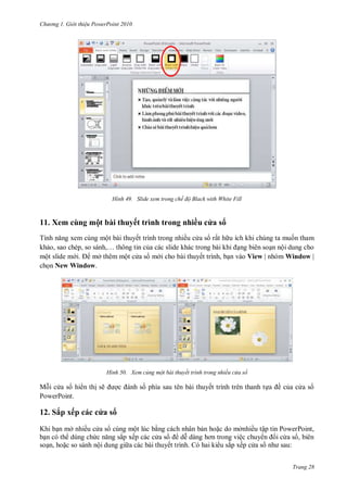 hư ng Gi i thiệu ower oint 010
Trang 28
H nh Slide xem trong chế độ Black with White Fill
11. Xem cùng một bài thuyết trình trong nhiều c a s
Tính năng xem cùng một bài thuyết trình trong nhiều c a s rất h u ích khi chúng ta muốn tham
khảo, sao chép, so s nh,… thông tin của c c slide kh c trong b i khi ạng biên soạn nội dung cho
một slide m i mở thêm một c a s m i cho bài thuyết trình, bạn vào View | nhóm Window |
chọn New Window.
H nh Xem củng một bài thuyết trình trong nhiều cửa sổ
Mỗi c a s hi n thị sẽ ợc nh số phía sau tên bài thuyết trình trên thanh tựa ề của c a s
PowerPoint.
12. Sắp xếp c c c a s
Khi bạn mở nhiều c a s cùng một lúc bằng c ch nhân bản hoặc do mởnhiều tập tin PowerPoint,
bạn c th dùng chức năng sắp xếp c c c a s dễ d ng hơn trong việc chuy n i c a s , bi n
soạn, hoặc so s nh nội dung gi a c c b i thuyết trình. Có hai ki u sắp xếp c a s nh sau:
 