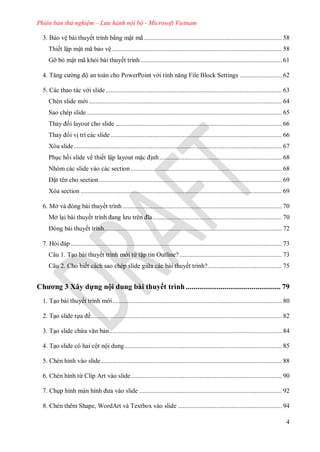 Phiên bản thử nghiệm – Lưu hành nội bộ - Microsoft Vietnam
4
3. Bảo vệ bài thuyết trình bằng mật mã .................................................................................. 58
Thiết lập mật mã bảo vệ ..................................................................................................... 58
Gỡ bỏ mật mã khỏi bài thuyết trình .................................................................................... 61
Tăng c ng ộ an toàn cho PowerPoint v i tính năng File Block Settings ......................... 62
5. Các thao tác v i slide......................................................................................................... 63
Chèn slide m i ................................................................................................................... 64
Sao chép slide .................................................................................................................... 65
Thay i layout cho slide ................................................................................................... 66
Thay i vị trí các slide ...................................................................................................... 66
Xóa slide............................................................................................................................ 67
Phục hồi slide về thiết lập layout mặc ịnh......................................................................... 68
Nhóm các slide vào các section .......................................................................................... 68
ặt tên cho section............................................................................................................. 69
Xóa section ........................................................................................................................ 69
6. Mở v ng b i thuyết trình............................................................................................... 70
Mở lại bài thuyết trình ang l u tr n ĩa............................................................................. 70
ng b i thuyết trình.......................................................................................................... 72
7. Hỏi p.............................................................................................................................. 73
Câu 1. Tạo bài thuyết trình m i từ tập tin Outline?............................................................. 73
Câu 2. Cho biết cách sao chép slide gi a các bài thuyết trình?............................................ 75
Chương 3 Xây dựng nội dung bài thuyết trình ................................................. 79
1. Tạo bài thuyết trình m i..................................................................................................... 80
2. Tạo slide tựa ề.................................................................................................................. 82
3. Tạo slide chứa văn bản....................................................................................................... 84
4. Tạo slide có hai cột nội dung.............................................................................................. 85
5. Chèn hình vào slide............................................................................................................ 88
6. Chèn hình từ Clip Art vào slide.......................................................................................... 90
7. Chụp hình m n hình a v o slide ..................................................................................... 92
8. Chèn thêm Shape, WordArt và Textbox vào slide .............................................................. 94
 