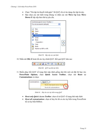 hư ng Gi i thiệu ower oint 010
Trang 33
 Chọn “T n tập tin thuyết trình pptx” thì Q T chỉ có tác dụng cho tập tin này.
 Bạn chọn các nút lệnh trong khung và nhấn các nút Move Up hoặc Move
Down sắp xếp theo thứ tự yêu cầu.
H nh Sắp xếp các nút lệnh
10. Nhấn nút OK hoàn tất các tùy chỉnh QAT. Kết quả Q T nh sau:
H nh QAT sau khi tùy biến
11. Muốn phục hồi QAT về trạng thái mặc ịnh giống nh khi m i c i ặt thì bạn vào
PowerPoint Options, chọn Quick Access Toolbar, chọn nút Reset tại
Customizations và chọn:
H nh Hủy bỏ các tùy biến trong QAT
 Reset only Quick Access Toolbar: chọn sẽ trả QAT về trạng thái mặc ịnh
 Reset all customizations: chọn sẽ hủy bỏ tất cả các tùy biến trong PowerPoint
k cả tùy biến Ribbon.
 